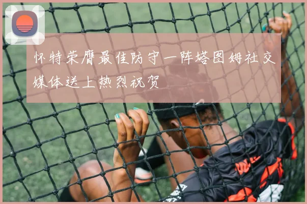 怀特荣膺最佳防守一阵塔图姆社交媒体送上热烈祝贺