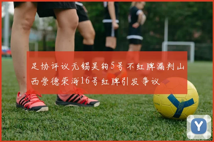 足协评议无锡吴钩5号不红牌漏判山西崇德荣海16号红牌引发争议