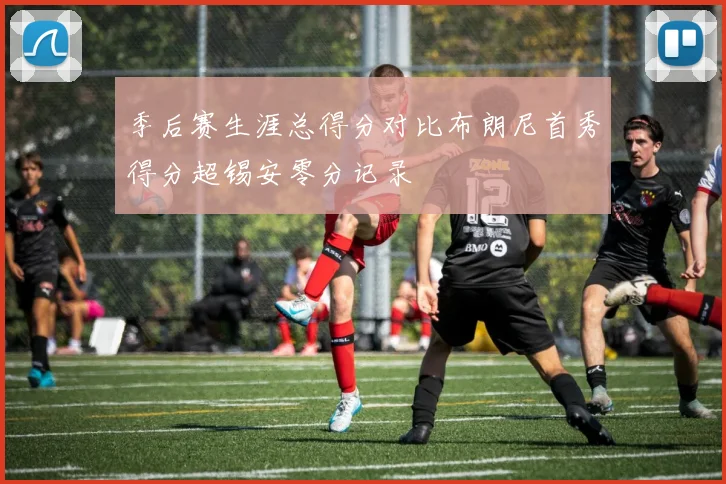 季后赛生涯总得分对比布朗尼首秀得分超锡安零分记录
