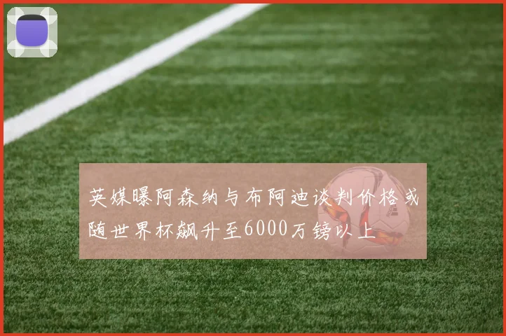英媒曝阿森纳与布阿迪谈判价格或随世界杯飙升至6000万镑以上
