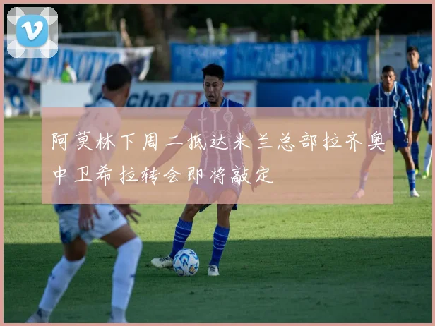 阿莫林下周二抵达米兰总部拉齐奥中卫希拉转会即将敲定