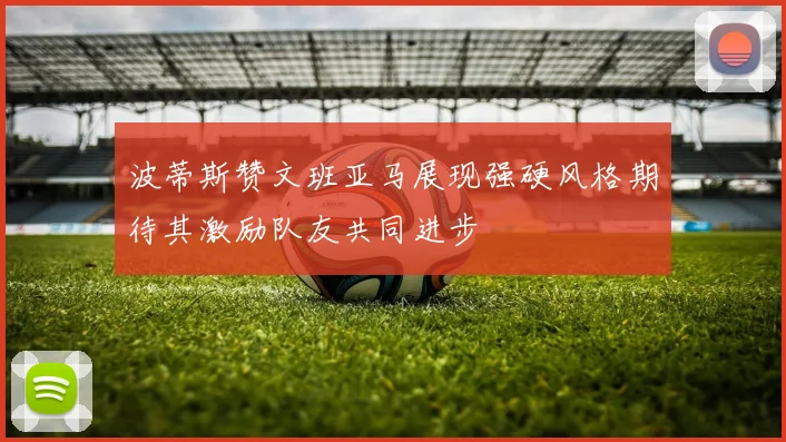 波蒂斯赞文班亚马展现强硬风格期待其激励队友共同进步