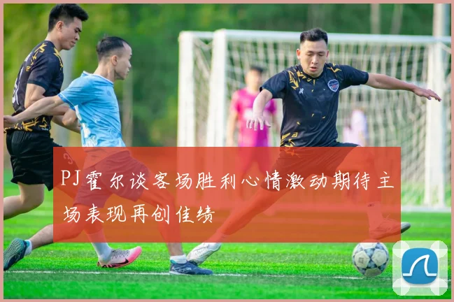 PJ霍尔谈客场胜利心情激动期待主场表现再创佳绩