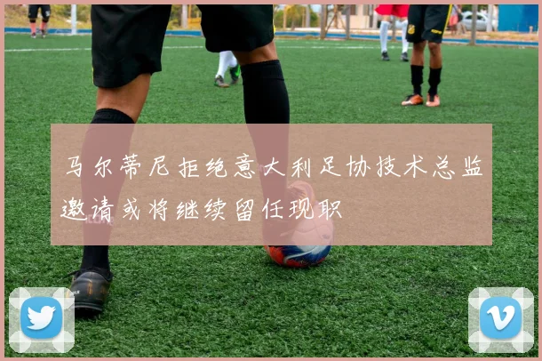 马尔蒂尼拒绝意大利足协技术总监邀请或将继续留任现职