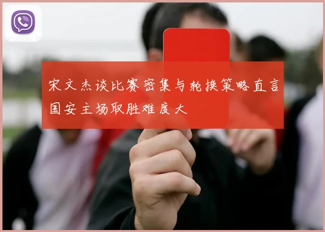 宋文杰谈比赛密集与轮换策略直言国安主场取胜难度大
