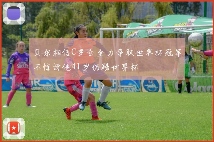 贝尔相信C罗会全力争取世界杯冠军不惊讶他41岁仍踢世界杯