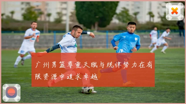 广州男篮尊重天赋与规律努力在有限资源中追求卓越