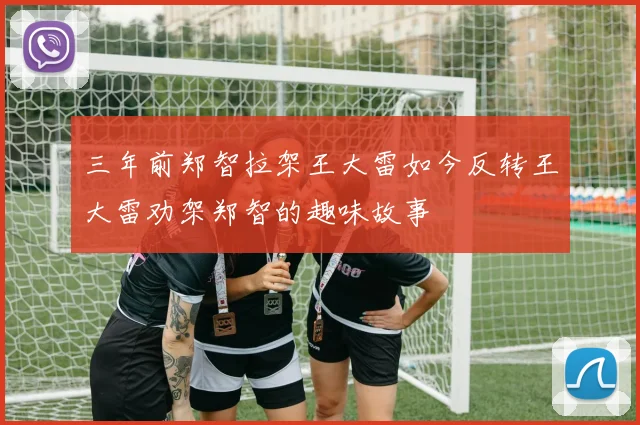 三年前郑智拉架王大雷如今反转王大雷劝架郑智的趣味故事