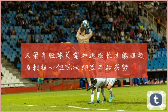 火箭年轻球员需加速成长才能追赶马刺核心但现状却显年龄劣势