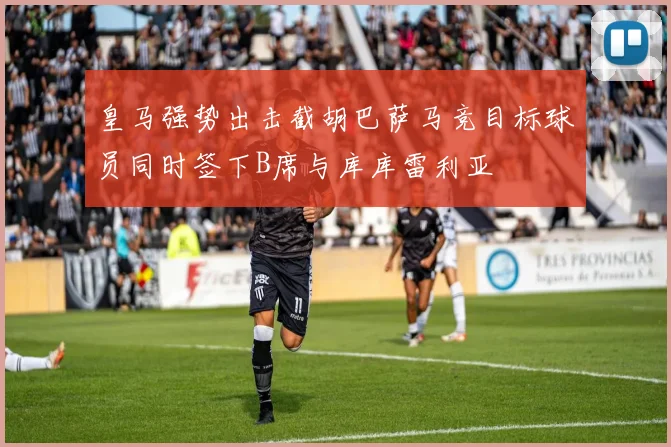 皇马强势出击截胡巴萨马竞目标球员同时签下B席与库库雷利亚