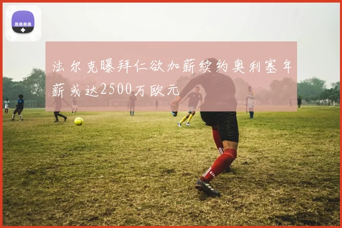 法尔克曝拜仁欲加薪续约奥利塞年薪或达2500万欧元