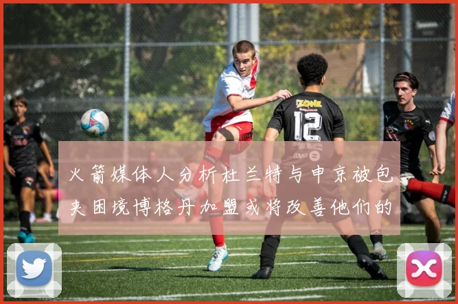 火箭媒体人分析杜兰特与申京被包夹困境博格丹加盟或将改善他们的进攻空间