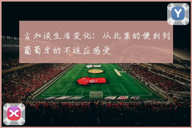 古加谈生活变化：从北京的便利到葡萄牙的不适应感受