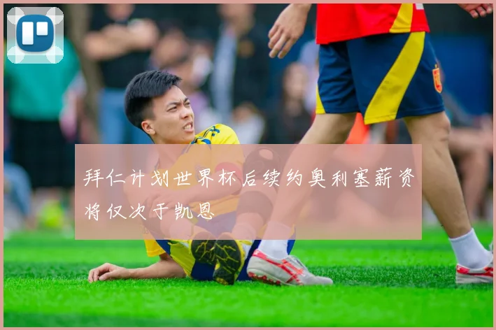 拜仁计划世界杯后续约奥利塞薪资将仅次于凯恩