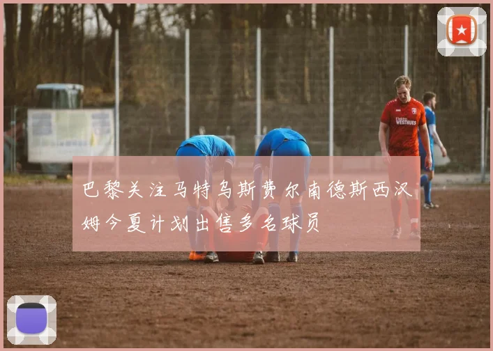 巴黎关注马特乌斯费尔南德斯西汉姆今夏计划出售多名球员