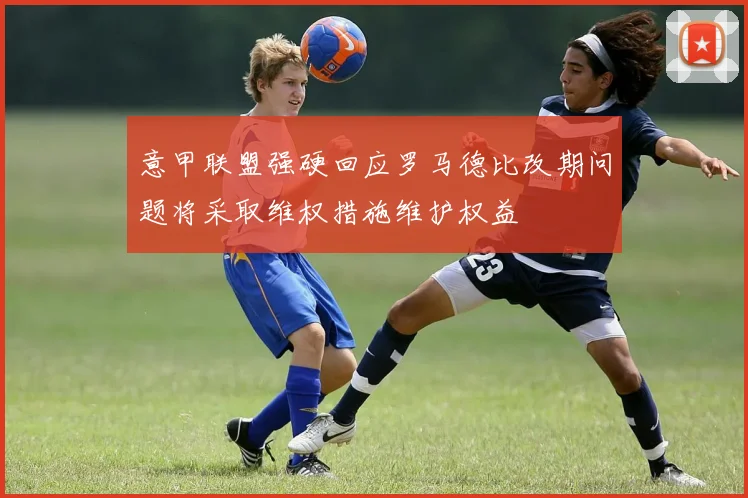 意甲联盟强硬回应罗马德比改期问题将采取维权措施维护权益