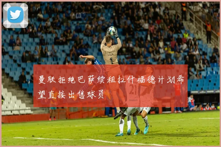 曼联拒绝巴萨续租拉什福德计划希望直接出售球员