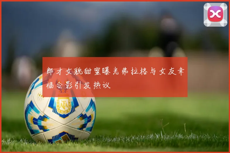 郎才女貌甜蜜曝光弗拉格与女友幸福合影引发热议