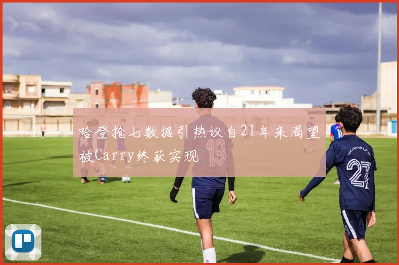哈登抢七数据引热议自21年来渴望被Carry终获实现