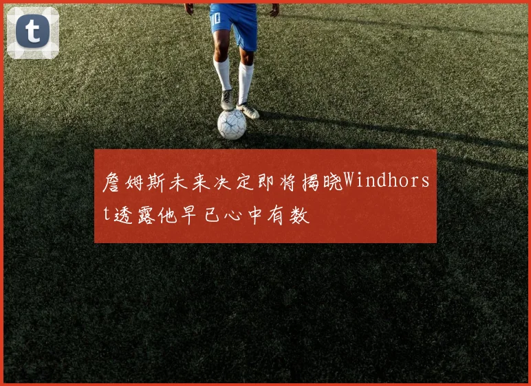詹姆斯未来决定即将揭晓Windhorst透露他早已心中有数