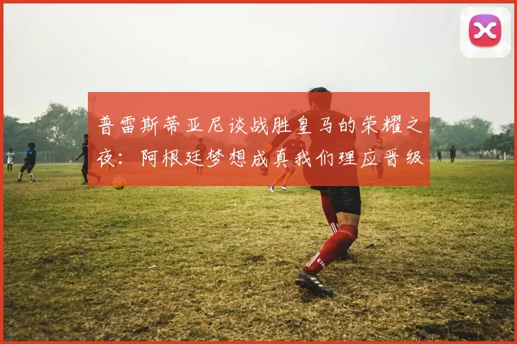 普雷斯蒂亚尼谈战胜皇马的荣耀之夜：阿根廷梦想成真我们理应晋级
